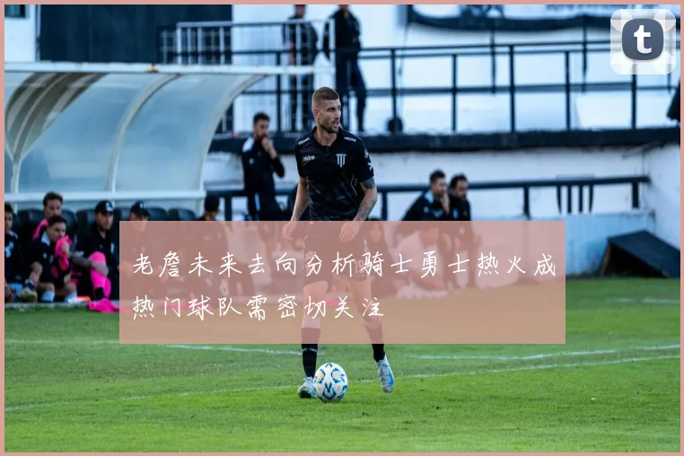 老詹未来去向分析骑士勇士热火成热门球队需密切关注