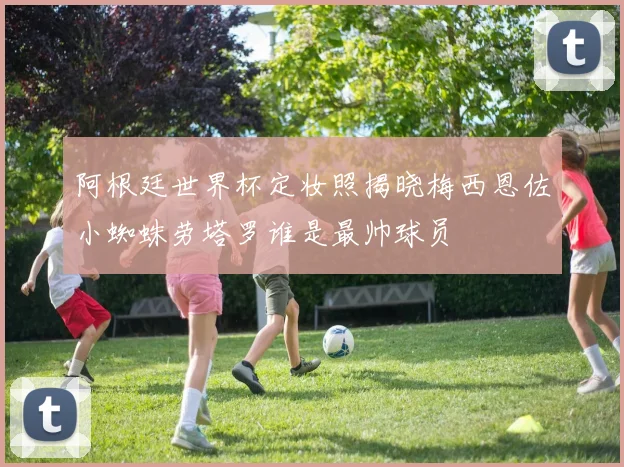 阿根廷世界杯定妆照揭晓梅西恩佐小蜘蛛劳塔罗谁是最帅球员