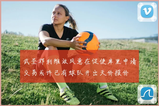 武圣邓利维放风意在促使库里申请交易或许已有球队开出天价报价