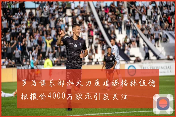 罗马俱乐部加大力度追逐格林伍德拟报价4000万欧元引发关注